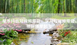 星禾抖音短视频带货，学习短视频带货，带你爆单起飞