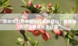 邵阳市妇幼保健院儿童保健科：健康服务“儿童成长全过程”
