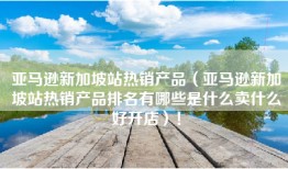 亚马逊新加坡站热销产品（亚马逊新加坡站热销产品排名有哪些是什么卖什么好开店）！