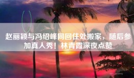 赵丽颖与冯绍峰同回住处搬家，随后参加真人秀！林青霞深夜点赞