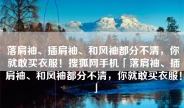 落肩袖、插肩袖、和风袖都分不清，你就敢买衣服！搜狐网手机「落肩袖、插肩袖、和风袖都分不清，你就敢买衣服！」