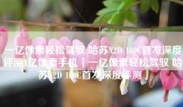 一亿像素轻松驾驭 哈苏X2D 100C首发深度评测1亿像素手机「一亿像素轻松驾驭 哈苏X2D 100C首发深度评测」