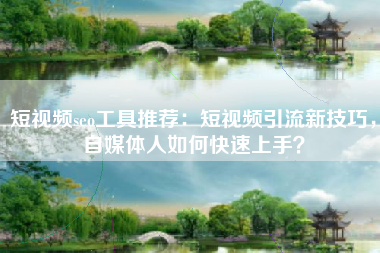 短视频seo工具推荐：短视频引流新技巧，自媒体人如何快速上手？