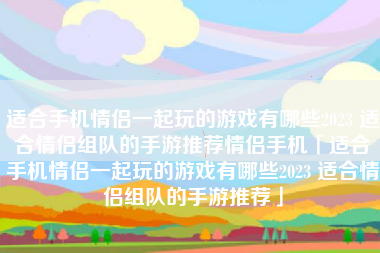 适合手机情侣一起玩的游戏有哪些2023 适合情侣组队的手游推荐情侣手机「适合手机情侣一起玩的游戏有哪些2023 适合情侣组队的手游推荐」