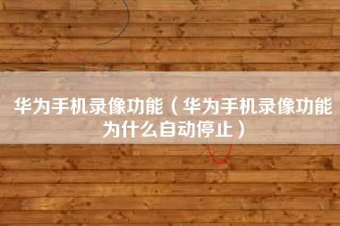 华为手机录像功能（华为手机录像功能为什么自动停止）